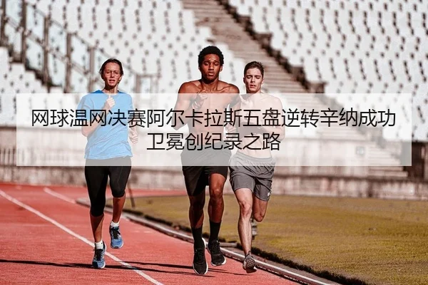 网球温网决赛阿尔卡拉斯五盘逆转辛纳成功卫冕创纪录之路
